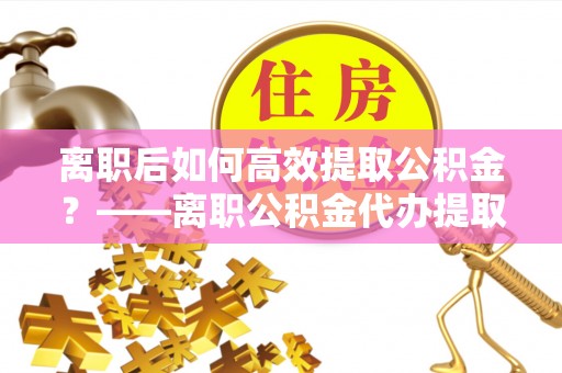 奎文离职后如何高效提取公积金？——离职公积金代办提取全流程解析