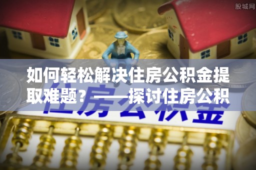 奎文如何轻松解决住房公积金提取难题？——探讨住房公积金提取代办服务
