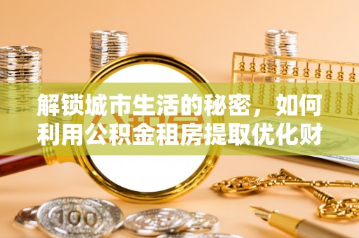 奎文解锁城市生活的秘密，如何利用公积金租房提取优化财务规划