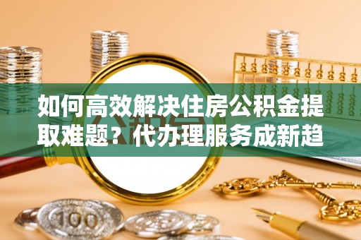 奎文如何高效解决住房公积金提取难题？代办理服务成新趋势