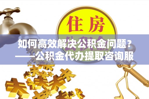 奎文如何高效解决公积金问题？——公积金代办提取咨询服务指南