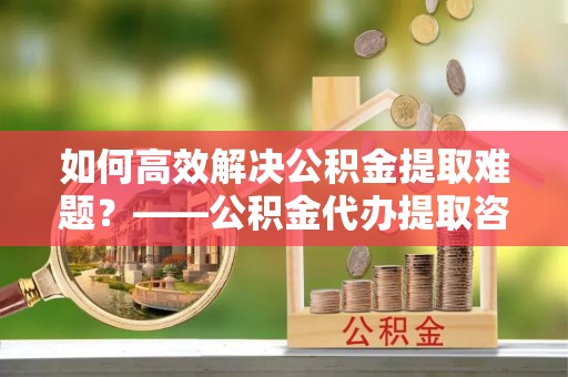 奎文如何高效解决公积金提取难题？——公积金代办提取咨询服务全解析