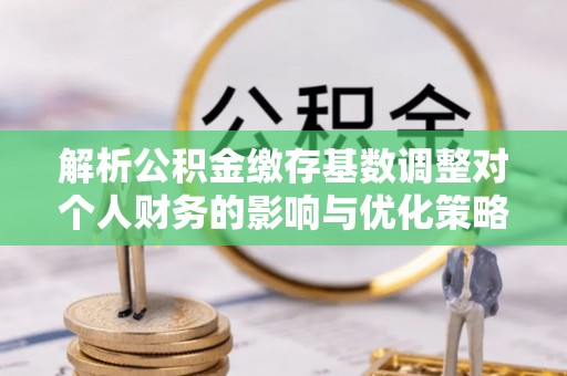 奎文解析公积金缴存基数调整对个人财务的影响与优化策略