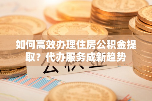 奎文如何高效办理住房公积金提取？代办服务成新趋势