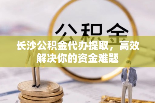 奎文长沙公积金代办提取，高效解决你的资金难题