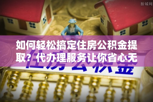 奎文如何轻松搞定住房公积金提取？代办理服务让你省心无忧