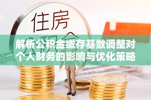奎文解析公积金缴存基数调整对个人财务的影响与优化策略