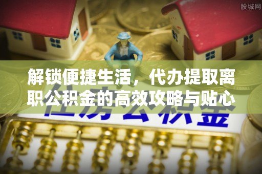 奎文解锁便捷生活，代办提取离职公积金的高效攻略与贴心建议